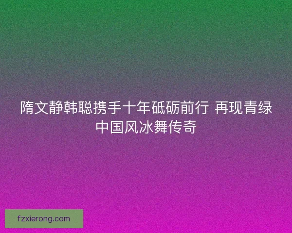 隋文静韩聪携手十年砥砺前行 再现青绿中国风冰舞传奇