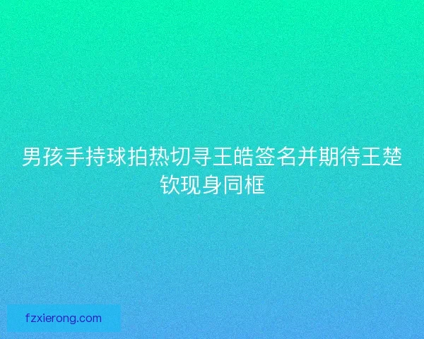 男孩手持球拍热切寻王皓签名并期待王楚钦现身同框